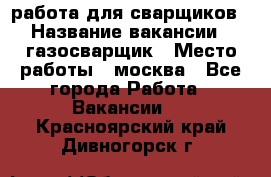 работа для сварщиков › Название вакансии ­ газосварщик › Место работы ­ москва - Все города Работа » Вакансии   . Красноярский край,Дивногорск г.